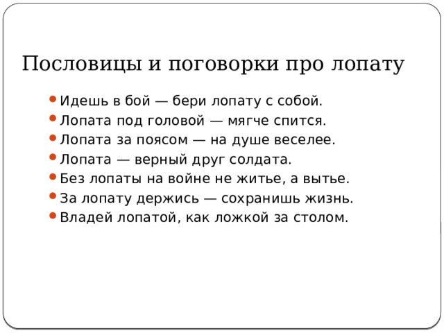 Пословицы и поговорки про лопату Идешь в бой — бери лопату с собой. Лопата под головой — мягче спится. Лопата за поясом — на душе веселее. Лопата — верный друг солдата. Без лопаты на войне не житье, а вытье. За лопату держись — сохранишь жизнь. Владей лопатой, как ложкой за столом. 
