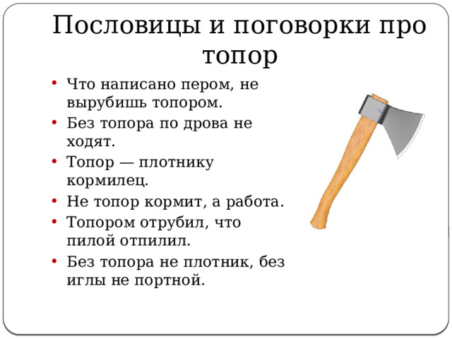 Пословицы и поговорки про топор Что написано пером, не вырубишь топором. Без топора по дрова не ходят. Топор — плотнику кормилец. Не топор кормит, а работа. Топором отрубил, что пилой отпилил. Без топора не плотник, без иглы не портной. 