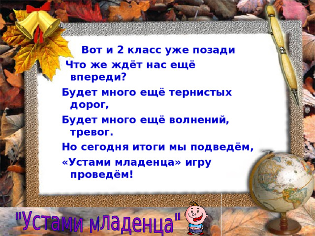  Вот и 2 класс уже позади  Что же ждёт нас ещё впереди? Будет много ещё тернистых дорог, Будет много ещё волнений, тревог. Но сегодня итоги мы подведём, «Устами младенца» игру проведём!  