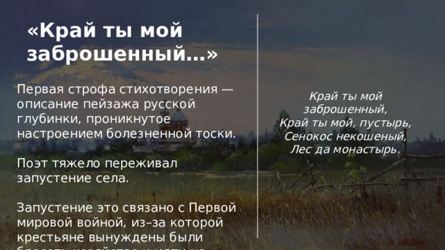 «Край ты мой заброшенный…» Первая строфа стихотворения — описание пейзажа русской глубинки, проникнутое настроением болезненной тоски. Поэт тяжело переживал запустение села. Запустение это связано с Первой мировой войной, из–за которой крестьяне вынуждены были бросать хозяйство и идти на фронт. Край ты мой заброшенный,  Край ты мой, пустырь,  Сенокос некошеный,  Лес да монастырь. 