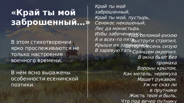Край ты мой заброшенный,  Край ты мой, пустырь,  Сенокос некошеный,  Лес да монастырь. Избы забоченились,  А и всех-то пять.  Крыши их запенились  В заревую гать. «Край ты мой заброшенный…» Под соломой-ризою  Выструги стропил,  Ветер плесень сизую  Солнцем окропил. В окна бьют без промаха  Вороны крылом,  Как метель, черемуха  Машет рукавом. Уж не сказ ли в прутнике  Жисть твоя и быль,  Что под вечер путнику  Нашептал ковыль? В этом стихотворении ярко прослеживаются не только настроения военного времени. В нём ясно выражены особенности есенинской поэтики. 
