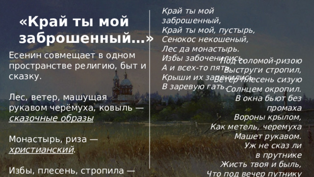 Край ты мой заброшенный,  Край ты мой, пустырь,  Сенокос некошеный,  Лес да монастырь. Избы забоченились,  А и всех-то пять.  Крыши их запенились  В заревую гать. «Край ты мой заброшенный…» Есенин совмещает в одном пространстве религию, быт и сказку. Лес, ветер, машущая рукавом черёмуха, ковыль — сказочные образы  Монастырь, риза —  христианский . Избы, плесень, стропила — бытовой .  Все эти три пласта поэт сливает воедино. Под соломой-ризою  Выструги стропил,  Ветер плесень сизую  Солнцем окропил. В окна бьют без промаха  Вороны крылом,  Как метель, черемуха  Машет рукавом. Уж не сказ ли в прутнике  Жисть твоя и быль,  Что под вечер путнику  Нашептал ковыль? 