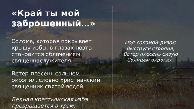 «Край ты мой заброшенный…» Солома, которая покрывает крышу избы, в глазах поэта становится облачением священнослужителя. Ветер плесень солнцем окропил, словно христианский священник святой водой. Бедная крестьянская изба превращается в храм. Под соломой–ризою Выструги стропил, Ветер плесень сизую Солнцем окропил. 