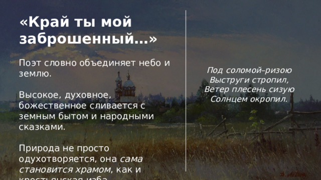«Край ты мой заброшенный…» Поэт словно объединяет небо и землю. Высокое, духовное, божественное сливается с земным бытом и народными сказками. Природа не просто одухотворяется, она сама становится храмом , как и крестьянская изба. Под соломой–ризою Выструги стропил, Ветер плесень сизую Солнцем окропил. 