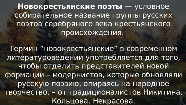 «Новокрестьянская» поэзия Новокрестьянские поэты — условное собирательное название группы русских поэтов серебряного века крестьянского происхождения. Термин “новокрестьянские” в современном литературоведении употребляется для того, чтобы отделить представителей новой формации – модернистов, которые обновляли русскую поэзию, опираясь на народное творчество, – от традиционалистов Никитина, Кольцова, Некрасова.   