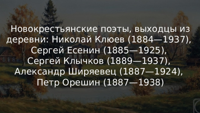 «Новокрестьянская» поэзия Новокрестьянские поэты, выходцы из деревни: Николай Клюев (1884—1937), Сергей Есенин (1885—1925), Сергей Клычков (1889—1937), Александр Ширяевец (1887—1924), Петр Орешин (1887—1938) 