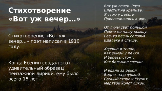 Вот уж вечер. Роса Блестит на крапиве. Я стою у дороги, Прислонившись к иве.  От луны свет большой Прямо на нашу крышу. Где–то песнь соловья Вдалеке я слышу.  Хорошо и тепло, Как зимой у печки. И берёзы стоят, Как большие свечки.  И вдали за рекой, Видно, за опушкой, Сонный сторож стучит Мёртвой колотушкой. Стихотворение «Вот уж вечер…» Стихотворение «Вот уж вечер…» поэт написал в 1910 году. Когда Есенин создал этот удивительный образец пейзажной лирики, ему было всего 15 лет. 