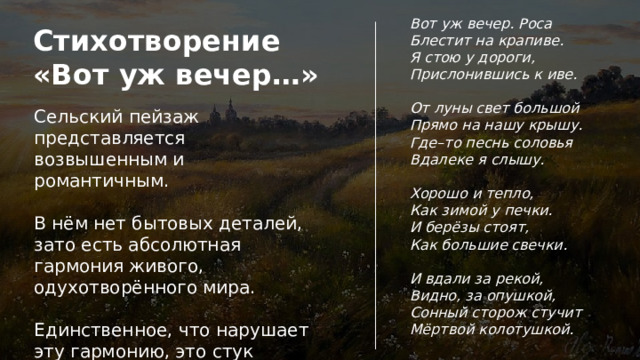 Вот уж вечер. Роса Блестит на крапиве. Я стою у дороги, Прислонившись к иве.  От луны свет большой Прямо на нашу крышу. Где–то песнь соловья Вдалеке я слышу.  Хорошо и тепло, Как зимой у печки. И берёзы стоят, Как большие свечки.  И вдали за рекой, Видно, за опушкой, Сонный сторож стучит Мёртвой колотушкой. Стихотворение «Вот уж вечер…» Сельский пейзаж представляется возвышенным и романтичным. В нём нет бытовых деталей, зато есть абсолютная гармония живого, одухотворённого мира. Единственное, что нарушает эту гармонию, это стук колотушки сонного сторожа. Этот звук поэт называет мёртвым. 