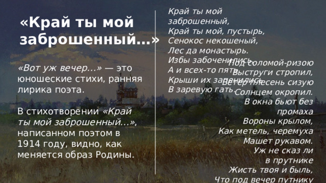 Край ты мой заброшенный,  Край ты мой, пустырь,  Сенокос некошеный,  Лес да монастырь. Избы забоченились,  А и всех-то пять.  Крыши их запенились  В заревую гать. «Край ты мой заброшенный…» Под соломой-ризою  Выструги стропил,  Ветер плесень сизую  Солнцем окропил. В окна бьют без промаха  Вороны крылом,  Как метель, черемуха  Машет рукавом. Уж не сказ ли в прутнике  Жисть твоя и быль,  Что под вечер путнику  Нашептал ковыль? «Вот уж вечер…» — это юношеские стихи, ранняя лирика поэта. В стихотворении «Край ты мой заброшенный…» , написанном поэтом в 1914 году, видно, как меняется образ Родины. 