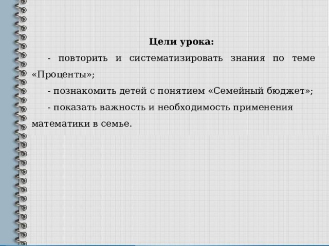 Цели урока: - повторить и систематизировать знания по теме «Проценты»; - познакомить детей с понятием «Семейный бюджет»; - показать важность и необходимость применения математики в семье.  