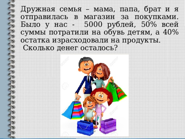 Дружная семья – мама, папа, брат и я отправилась в магазин за покупками. Было у нас - 5000 рублей, 50% всей суммы потратили на обувь детям, а 40% остатка израсходовали на продукты.  Сколько денег осталось? 