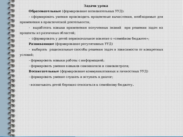 Задачи урока Образовательные (формирование познавательных УУД): - сформировать умения производить процентные вычисления, необходимые для применения в практической деятельности; - выработать навыки применения полученных знаний при решении задач на проценты из различных областей; - сформировать у детей первоначальное понятие о «семейном бюджете»; Развивающие (формирование регулятивных УУД) - выбирать рациональные способы решения задач в зависимости от конкретных условий; - формировать навыки работы с информацией; - формировать умения навыков самоанализа и самоконтроля; Воспитательные (формирование коммуникативных и личностных УУД) - формировать умение слушать и вступать в диалог; - воспитывать детей бережно относиться к семейному бюджету . 