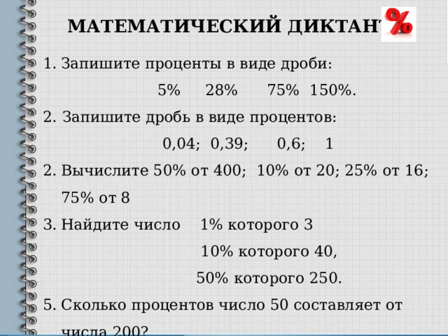 МАТЕМАТИЧЕСКИЙ ДИКТАНТ Запишите проценты в виде дроби:  5% 28% 75% 150%. 2. Запишите дробь в виде процентов:  0,04; 0,39; 0,6; 1 Вычислите 50% от 400; 10% от 20; 25% от 16; 75% от 8 Найдите число 1% которого 3  10% которого 40,  50% которого 250. Сколько процентов число 50 составляет от числа 200? Сколько процентов число 200 составляет от числа 50? 