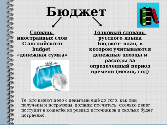 Бюджет Словарь Толковый словарь иностранных слов русского языка С английского Бюджет- план, в котором учитываются денежные доходы и расходы за определенный период времени (месяц, год) budget  «денежная сумка» Те, кто имеют дело с деньгами ещё до того, как они получены и истрачены, должны посчитать, сколько денег поступит в кошелёк из разных источников и сколько будет потрачено. 