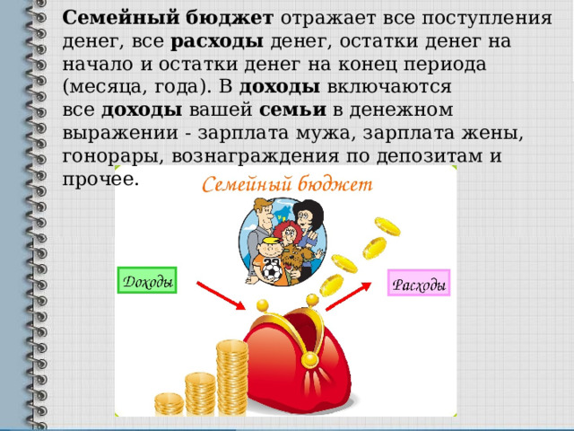 Семейный   бюджет  отражает все поступления денег, все  расходы  денег, остатки денег на начало и остатки денег на конец периода (месяца, года). В  доходы  включаются все  доходы  вашей  семьи  в денежном выражении - зарплата мужа, зарплата жены, гонорары, вознаграждения по депозитам и прочее. 