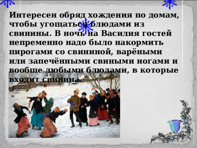 Интересен обряд хождения по домам, чтобы угощаться блюдами из свинины. В ночь на Василия гостей непременно надо было накормить пирогами со свининой, варёными или запечёнными свиными ногами и вообще любыми блюдами, в которые входит свинина. 