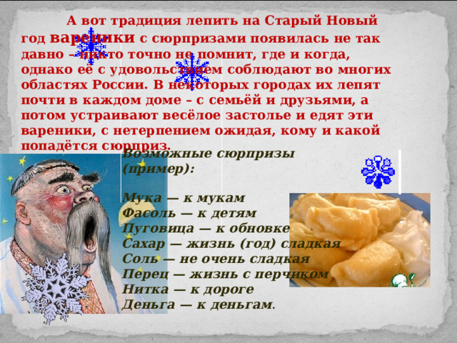  А вот традиция лепить на Старый Новый год вареники с сюрпризами появилась не так давно – никто точно не помнит, где и когда, однако её с удовольствием соблюдают во многих областях России. В некоторых городах их лепят почти в каждом доме – с семьёй и друзьями, а потом устраивают весёлое застолье и едят эти вареники, с нетерпением ожидая, кому и какой попадётся сюрприз. Возможные сюрпризы (пример):  Мука — к мукам  Фасоль — к детям  Пуговица — к обновке  Сахар — жизнь (год) сладкая  Соль — не очень сладкая  Перец — жизнь с перчиком  Нитка — к дороге  Деньга — к деньгам . 