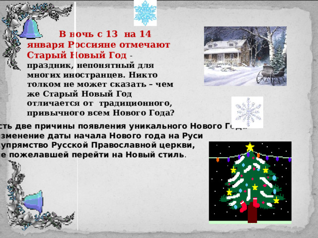  В ночь с 13 на 14 января Россияне отмечают Старый Новый Год - праздник, непонятный для многих иностранцев. Никто толком не может сказать – чем же Старый Новый Год отличается от традиционного, привычного всем Нового Года? Есть две причины появления уникального Нового Года –  изменение даты начала Нового года на Руси и упрямство Русской Православной церкви,  не пожелавшей перейти на Новый стиль . 