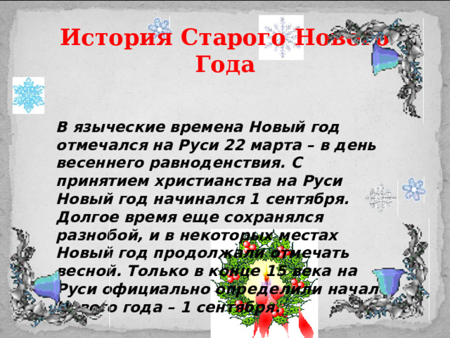 История Старого Нового Года    В языческие времена Новый год отмечался на Руси 22 марта – в день весеннего равноденствия. С принятием христианства на Руси Новый год начинался 1 сентября. Долгое время еще сохранялся разнобой, и в некоторых местах Новый год продолжали отмечать весной. Только в конце 15 века на Руси официально определили начало Нового года – 1 сентября.   