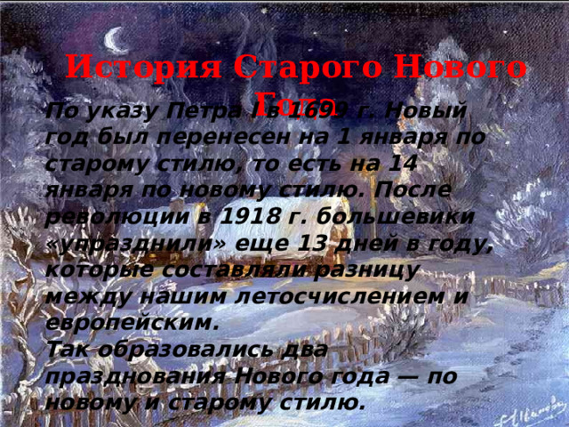 История Старого Нового Года По указу Петра I в 1699 г. Новый год был перенесен на 1 января по старому стилю, то есть на 14 января по новому стилю. После революции в 1918 г. большевики «упразднили» еще 13 дней в году, которые составляли разницу между нашим летосчислением и европейским.  Так образовались два празднования Нового года — по  новому и старому стилю.  