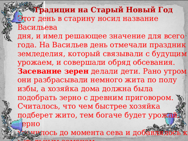 Традиции на Старый Новый Год Этот день в старину носил название Васильева дня, и имел решающее значение для всего года. На Васильев день отмечали праздник земледелия, который связывали с будущим урожаем, и совершали обряд обсевания. Засевание зерен делали дети. Рано утром они разбрасывали немного жита по полу избы, а хозяйка дома должна была подобрать зерно с древним приговором. Считалось, что чем быстрее хозяйка подберет жито, тем богаче будет урожай. Зерно хранилось до момента сева и добавлялось к остальным семенам. 