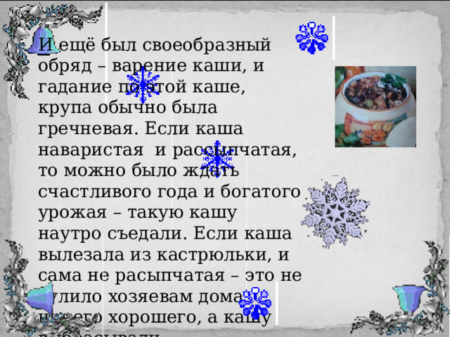 И ещё был своеобразный обряд – варение каши, и гадание по этой каше, крупа обычно была гречневая. Если каша наваристая и рассыпчатая, то можно было ждать счастливого года и богатого урожая – такую кашу наутро съедали. Если каша вылезала из кастрюльки, и сама не расыпчатая – это не сулило хозяевам дома ничего хорошего, а кашу выбрасывали.. 