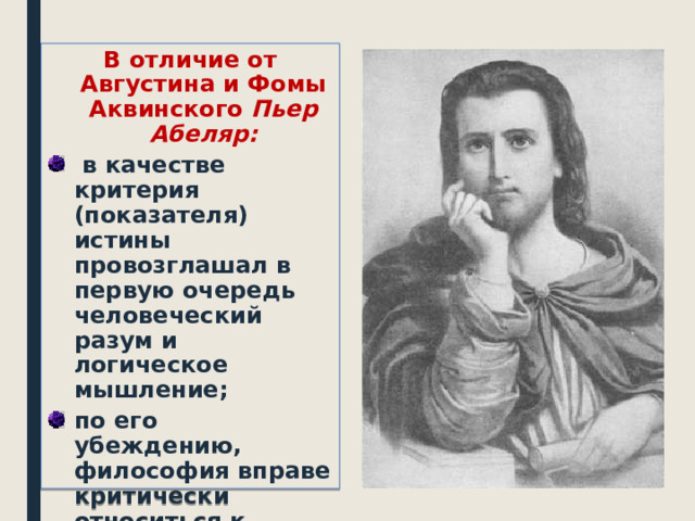 В отличие от Августина и Фомы Аквинского Пьер Абеляр:  в качестве критерия (показателя) истины провозглашал в первую очередь человеческий разум и логическое мышление; по его убеждению, философия вправе критически относиться к теологии (богословские учения), сомневаться в ее истинности.   