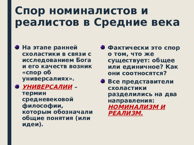 Спор номиналистов и реалистов в Средние века На этапе ранней схоластики в связи с исследованием Бога и его качеств возник «спор об универсалиях». Фактически это спор о том, что же существует: общее или единичное? Как они соотносятся? Все представители схоластики разделились на два направления: НОМИНАЛИЗМ И РЕАЛИЗМ. УНИВЕРСАЛИИ – термин средневековой философии, которым обозначали общие понятия (или идеи).    