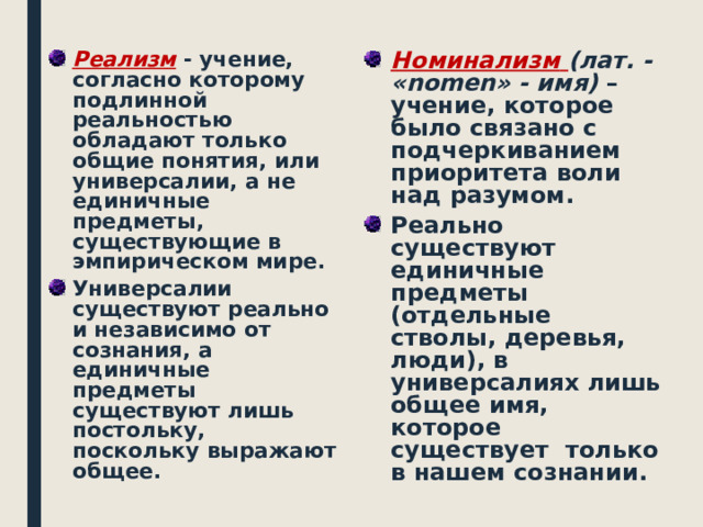 Реализм  - учение, согласно которому подлинной реальностью обладают только общие понятия, или универсалии, а не единичные предметы, существующие в эмпирическом мире. Номинализм  ( лат. - «nomen» - имя) – учение, которое было связано с подчеркиванием приоритета воли над разумом. Универсалии существуют реально и независимо от сознания, а единичные предметы существуют лишь постольку, поскольку выражают общее. Реально существуют единичные предметы (отдельные стволы, деревья, люди), в универсалиях лишь общее имя, которое существует только в нашем сознании.  