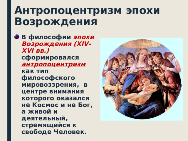 Антропоцентризм эпохи Возрождения В философии эпохи Возрождения ( XIV - XVI вв.) сформировался антропоцентризм как тип философского мировоззрения,  в центре внимания которого оказался не Космос и не Бог, а живой и деятельный, стремящийся к свободе Человек.   
