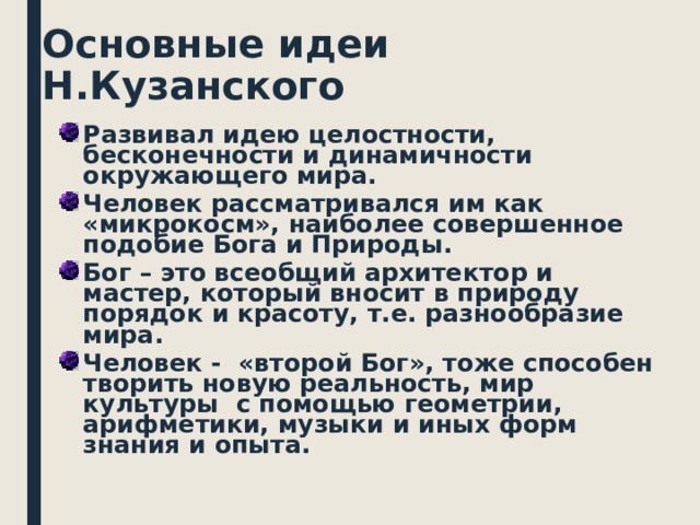Основные идеи Н.Кузанского Развивал идею целостности, бесконечности и динамичности окружающего мира. Человек рассматривался им как «микрокосм», наиболее совершенное подобие Бога и Природы. Бог – это всеобщий архитектор и мастер, который вносит в природу порядок и красоту, т.е. разнообразие мира. Человек - «второй Бог», тоже способен творить новую реальность, мир культуры с помощью геометрии, арифметики, музыки и иных форм знания и опыта.   