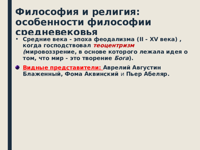 Философия и религия: особенности философии средневековья Средние века - эпоха феодализма ( II - XV века) , когда господствовал теоцентризм ( мировоззрение, в основе которого лежала идея о том, что мир - это творение Бога ). Видные представители: Аврелий Августин Блаженный, Фома Аквинский и Пьер Абеляр.   