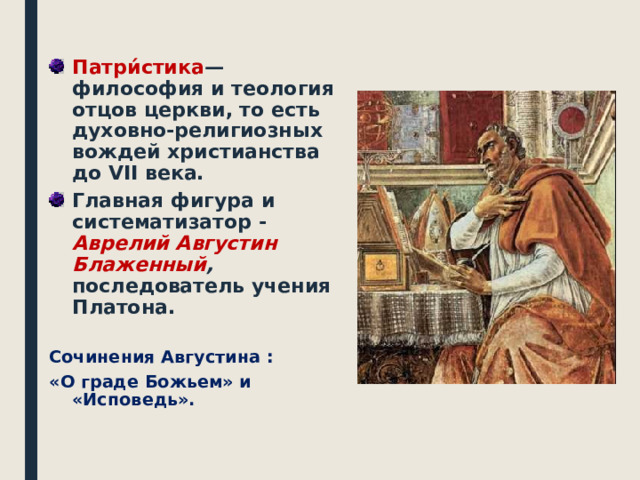 Патри́стика — философия и теология отцов церкви, то есть духовно-религиозных вождей христианства до VII века. Главная фигура и систематизатор - Аврелий Августин Блаженный , последователь учения Платона.  Сочинения Августина : «О граде Божьем» и «Исповедь».   