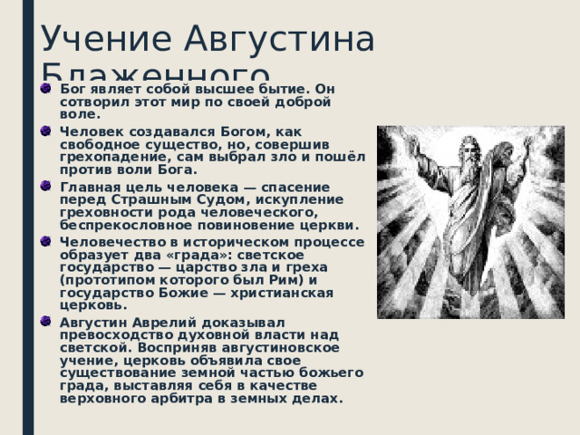Учение Августина Блаженного Бог являет собой высшее бытие. Он сотворил этот мир по своей доброй воле. Человек создавался Богом, как свободное существо, но, совершив грехопадение, сам выбрал зло и пошёл против воли Бога.  Главная цель человека — спасение перед Страшным Судом, искупление греховности рода человеческого, беспрекословное повиновение церкви.  Человечество в историческом процессе образует два «града»: светское государство — царство зла и греха (прототипом которого был Рим) и государство Божие — христианская церковь.  Августин Аврелий доказывал превосходство духовной власти над светской. Восприняв августиновское учение, церковь объявила свое существование земной частью божьего града, выставляя себя в качестве верховного арбитра в земных делах.   
