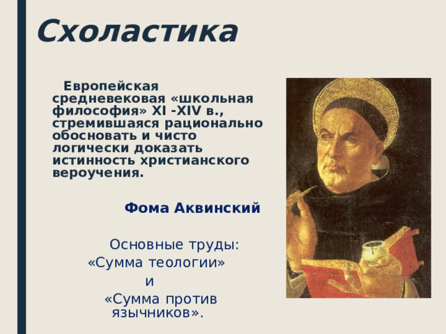 Схоластика  Европейская средневековая «школьная философия» XI - XIV в., стремившаяся рационально обосновать и чисто логически доказать истинность христианского вероучения.   Фома Аквинский   Основные труды:  «Сумма теологии»  и  «Сумма против язычников».  