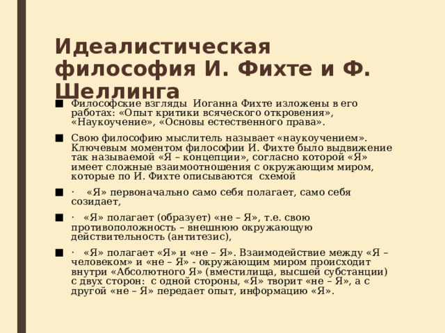 Идеалистическая философия И. Фихте и Ф. Шеллинга Философские взгляды  Иоганна Фихте изложены в его работах: «Опыт критики всяческого откровения», «Наукоучение», «Основы естественного права». Свою философию мыслитель называет «наукоучением». Ключевым моментом философии И. Фихте было выдвижение так называемой «Я – концепции», согласно которой «Я» имеет сложные взаимоотношения с окружающим миром, которые по И. Фихте описываются  схемой ·    «Я» первоначально само себя полагает, само себя созидает, ·   «Я» полагает (образует) «не – Я», т.е. свою противоположность – внеш­нюю окружающую действительность (антитезис), ·   «Я» полагает «Я» и «не – Я». Взаимодействие между «Я – человеком» и «не – Я» - окружающим миром происходит внутри «Абсолютного Я» (вмести­лища, высшей субстанции) с двух сторон:  с одной стороны, «Я» творит «не – Я», а с другой «не – Я» передает опыт, информацию «Я». 