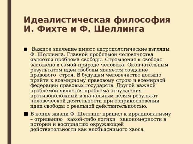 Идеалистическая философия И. Фихте и Ф. Шеллинга   Важное значение имеют антропологические взгляды Ф. Шеллинга. Главной проблемой человечества является проблема свободы. Стремление к свободе заложено в самой природе человека. Окончательным результатом идеи свободы является создание правового  строя. В будущем человечество должно прийти к всемирному правовому строю и всемирной федерации правовых государств. Другой важной проблемой является проблема отчуждения – противоположный изначальным целям результат человеческой деятельности при соприкосновении идеи свободы с реальной действительностью. В конце жизни Ф. Шеллинг пришел к иррационализму – отрицанию   какой-либо логики   закономерности в истории и восприятию окружающей действительности как необъяснимого хаоса. 