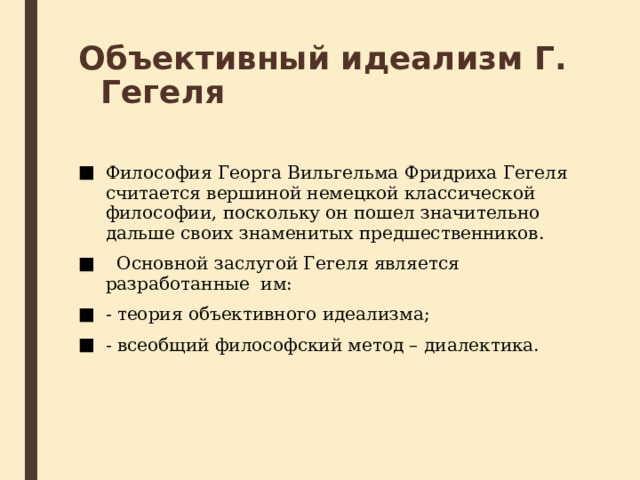 Объективный идеализм Г. Гегеля Философия Георга Вильгельма Фридриха Гегеля считается вершиной немецкой классической философии, поскольку он пошел значительно дальше своих знаменитых предшественников.   Основной заслугой Гегеля является разработанные  им: - теория объективного идеализма; - всеобщий философский метод – диалектика. 