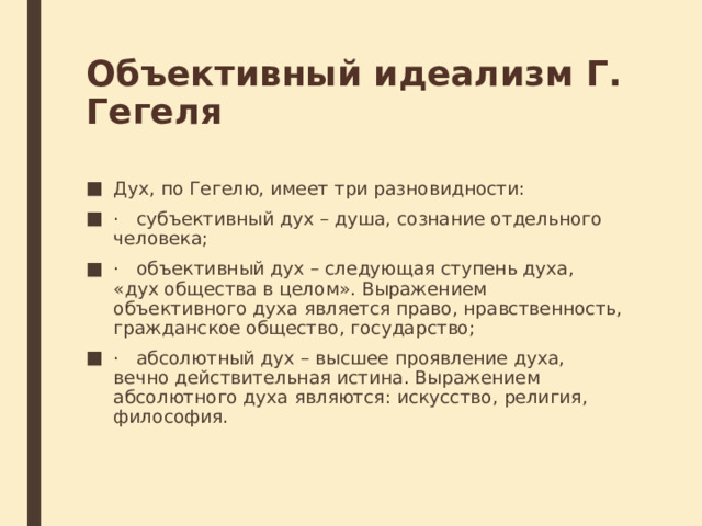 Объективный идеализм Г. Гегеля Дух, по Гегелю, имеет три разновидности: ·   субъективный дух – душа, сознание отдельного человека; ·   объективный дух – следующая ступень духа, «дух общества в целом». Выражением объективного духа является право, нравственность, гражданское общество, государство; ·   абсолютный дух – высшее проявление духа, вечно действительная истина. Выражением абсолютного духа являются: искусство, религия, философия. 
