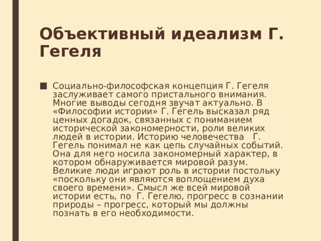 Объективный идеализм Г. Гегеля Социально-философская концепция Г. Гегеля заслуживает самого пристального внимания. Многие выводы сегодня звучат актуально. В «Философии истории» Г. Гегель высказал ряд ценных догадок, связанных с пониманием исторической закономерности, роли великих людей в истории. Историю человечества   Г. Гегель понимал не как цепь случайных событий. Она для него носила закономерный характер, в котором обнаруживается мировой разум. Великие люди играют роль в истории постольку «поскольку они являются воплощением духа своего времени». Смысл же всей мировой истории есть, по  Г. Гегелю, прогресс в сознании природы – прогресс, который мы должны познать в его необходимости. 