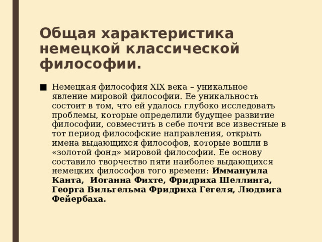 Общая характеристика немецкой классической философии. Немецкая философия XIX века – уникальное явление мировой философии. Ее уникальность состоит в том, что ей удалось глубоко исследовать проблемы, которые определили будущее развитие философии, совместить в себе почти все известные в тот период философские направления, открыть имена выдающихся философов, которые вошли в «золотой фонд» мировой философии. Ее основу составило творчество пяти наиболее выдающихся немецких философов того времени: Иммануила Канта,  Иоганна Фихте, Фридриха Шеллинга, Георга Вильгельма Фридриха Гегеля, Людвига Фейербаха. 