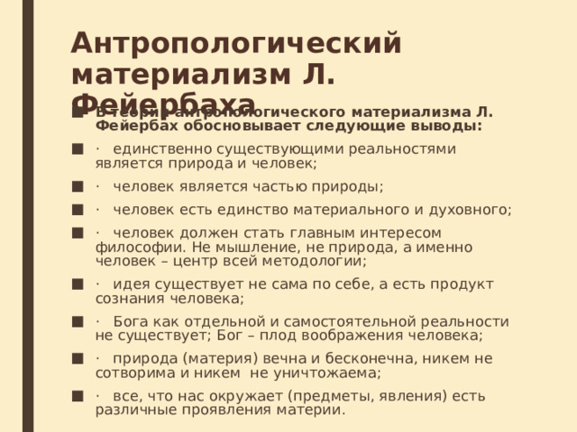 Антропологический материализм Л. Фейербаха В теории антропологического материализма Л. Фейербах обосновывает следующие выводы: ·   единственно существующими реальностями является природа и чело­век; ·   человек является частью природы; ·   человек есть единство материального и духовного; ·   человек должен стать главным интересом философии. Не мышление, не природа, а именно человек – центр всей методологии; ·   идея существует не сама по себе, а есть продукт сознания человека; ·   Бога как отдельной и самостоятельной реальности не существует; Бог – плод воображения человека; ·   природа (материя) вечна и бесконечна, никем не сотворима и никем  не уничтожаема; ·   все, что нас окружает (предметы, явления) есть  различные проявления материи. 