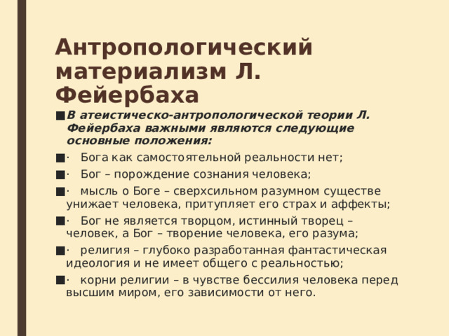 Антропологический материализм Л. Фейербаха В атеистическо-антропологической теории Л. Фейербаха важными являются следующие основные положения: ·   Бога как самостоятельной реальности нет; ·   Бог – порождение сознания человека; ·   мысль о Боге – сверхсильном разумном существе унижает человека, притупляет его страх и аффекты; ·   Бог не является творцом, истинный творец – человек, а Бог – творение человека, его разума; ·   религия – глубоко разработанная фантастическая идеология и не имеет общего с реальностью; ·   корни религии – в чувстве бессилия человека перед высшим миром, его зависимости от него. 