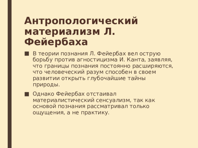 Антропологический материализм Л. Фейербаха В теории познания Л. Фейербах вел острую борьбу против агностицизма И. Канта, заявляя, что границы познания постоянно расширяются, что человече­ский разум способен в своем развитии открыть глубочайшие тайны природы.  Однако Фейербах отстаивал материалистический сенсуализм, так как основой познания рассматривал только ощущения, а не практику. 