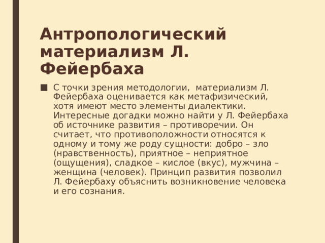 Антропологический материализм Л. Фейербаха С точки зрения методологии,  материализм Л. Фейербаха оценивается как метафизический, хотя имеют место элементы диалектики. Интересные догадки можно найти у Л. Фейербаха об источнике развития – противоречии. Он считает, что противоположности относятся к одному и тому же роду сущности: добро – зло (нравственность), приятное – неприятное (ощущения), сладкое – кислое (вкус), мужчина – женщина (человек). Принцип развития позволил Л. Фейербаху объяснить возникновение человека и его сознания. 