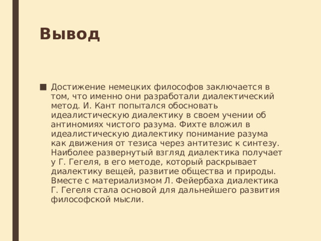 Вывод Достижение немецких философов заключается в том, что именно они разработали диалектический метод. И. Кант попытался обосновать идеалистическую диалектику в своем учении об антиномиях чистого разума. Фихте вложил в идеалистическую диалектику понимание разума как движения от тезиса через антитезис к синтезу. Наиболее развернутый взгляд диалектика получает у Г. Гегеля, в его методе, который раскрывает диалектику вещей, развитие общества и природы. Вместе с материализмом Л. Фейербаха диалектика Г. Гегеля стала основой для дальнейшего развития философской мысли. 