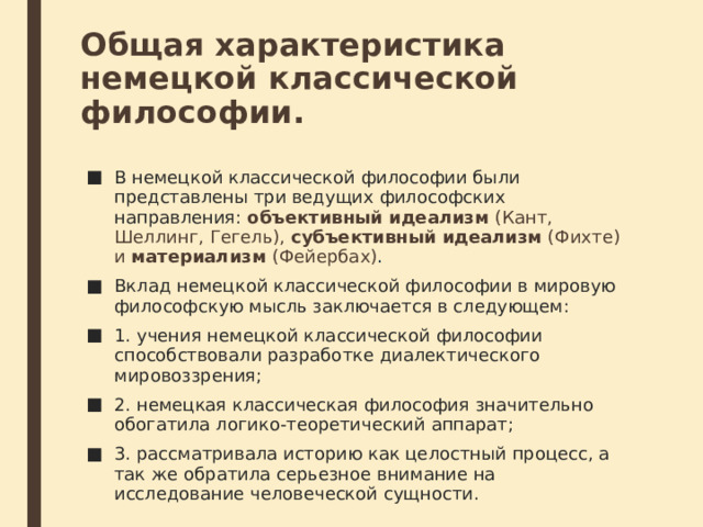 Общая характеристика немецкой классической философии. В немецкой классической философии были представлены три ведущих фи­лософских направления: объективный идеализм (Кант, Шеллинг, Гегель), субъективный идеализм (Фихте) и материализм (Фейербах) . Вклад немецкой классической философии в мировую философскую мысль заключается в следующем: 1. учения немецкой классической философии способствовали разработке диалектического мировоззрения; 2. немецкая классическая философия значительно обогатила логико-теоретический аппарат; 3. рассматривала историю как целостный процесс, а так же обратила серьезное внимание на исследование человеческой сущности. 