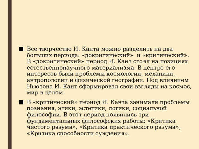 Все творчество И. Канта можно разделить на два больших периода: «докритический»  и «критический». В «докритический» период И. Кант стоял на позициях естественнонаучного материализма. В центре его интересов были проблемы космологии, механики, антропологии и физической географии. Под влиянием Ньютона И. Кант сформировал свои взгляды на космос, мир в целом. В «критический» период И. Канта занимали проблемы познания, этики, эстетики, логики, социальной философии. В этот период появились три фундаментальных философских работы: «Критика чистого разума», «Критика практического разума», «Критика способности суждения». 