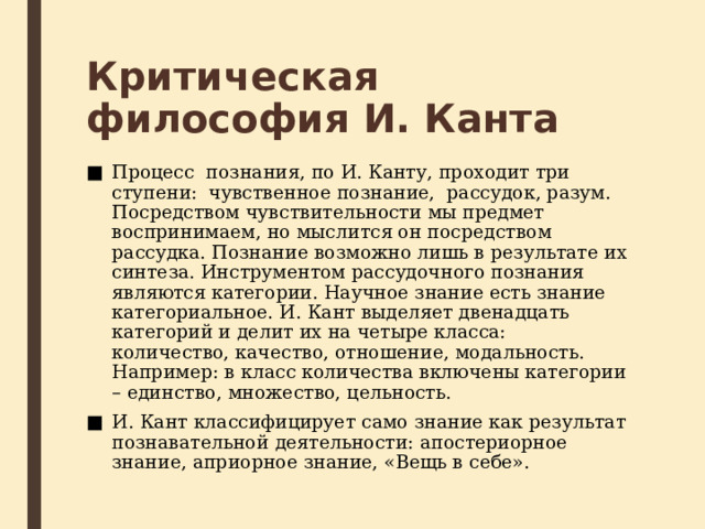 Критическая философия И. Канта Процесс  познания, по И. Канту, проходит три ступени:  чувственное познание,  рассудок, разум. Посредством чувствительности мы предмет воспринимаем, но мыслится он посредством рассудка. Познание возможно лишь в результате их синтеза. Инструментом рассудочного познания являются категории. Научное знание есть знание категориальное. И. Кант выделяет двенадцать  категорий и делит их на четыре класса: количество, качество, отношение, модальность. Например: в класс количества включены категории – единство, множество, цельность. И. Кант классифицирует само знание как результат познавательной деятельности: апостериорное знание, априорное знание, «Вещь в себе». 