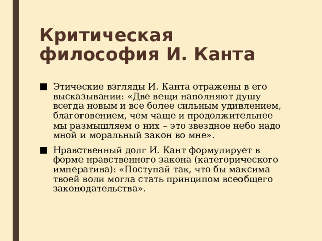 Критическая философия И. Канта Этические взгляды И. Канта отражены в его высказывании: «Две вещи наполняют душу всегда новым и все более сильным удивлением, благоговением, чем чаще и продолжительнее мы размышляем о них – это звездное небо надо мной и моральный закон во мне». Нравственный долг И. Кант формулирует в форме нравственного закона (категорического императива): «Поступай так, что бы максима твоей воли могла стать принципом всеобщего законодательства». 